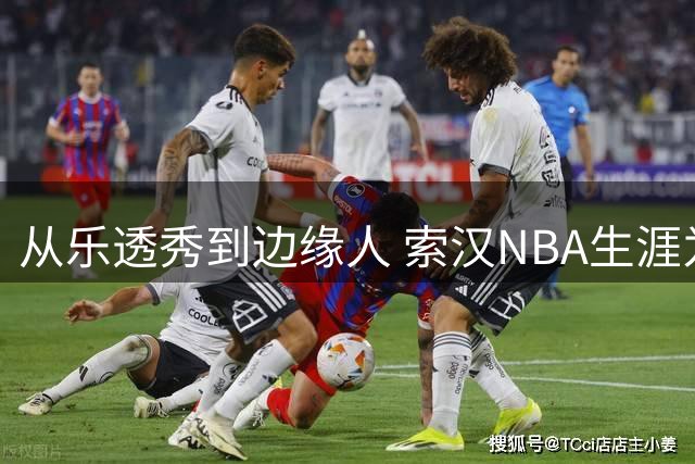 从乐透秀到边缘人 索汉NBA生涯为何急转直下？